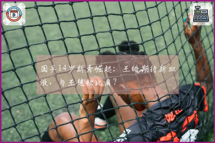 国乒14岁新秀崛起：王皓期待新血液，与王楚钦比肩？