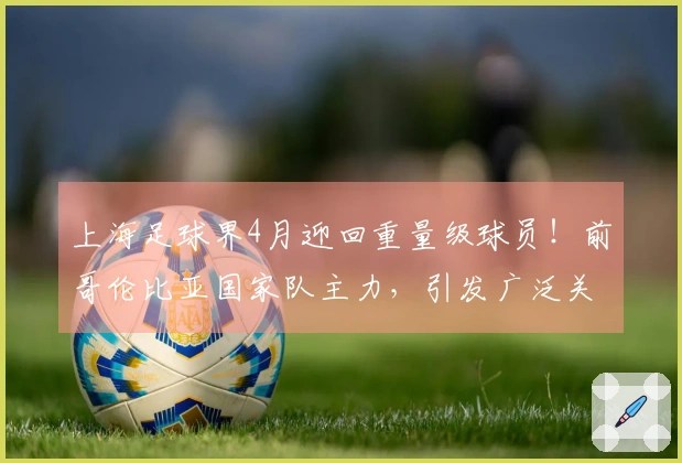 上海足球界4月迎回重量级球员！前哥伦比亚国家队主力，引发广泛关注