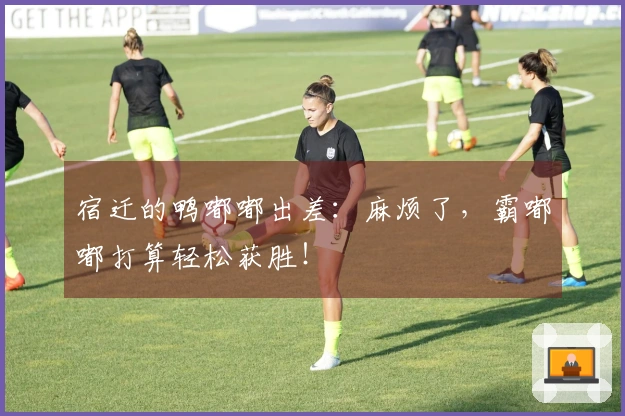 宿迁的鸭嘟嘟出差：麻烦了，霸嘟嘟打算轻松获胜！