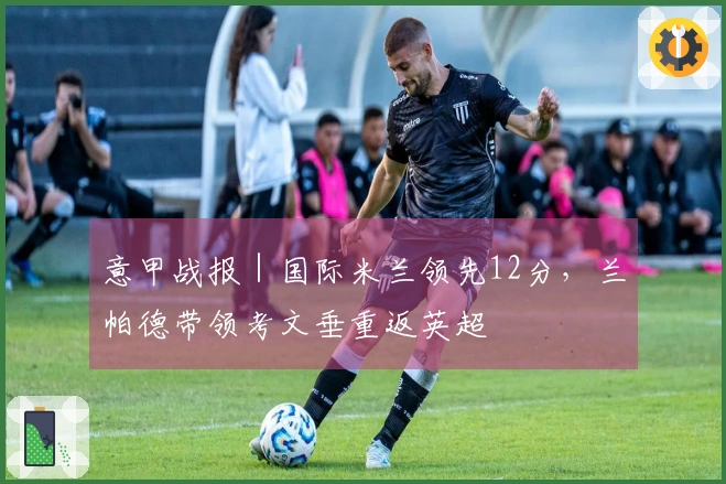 意甲战报｜国际米兰领先12分，兰帕德带领考文垂重返英超