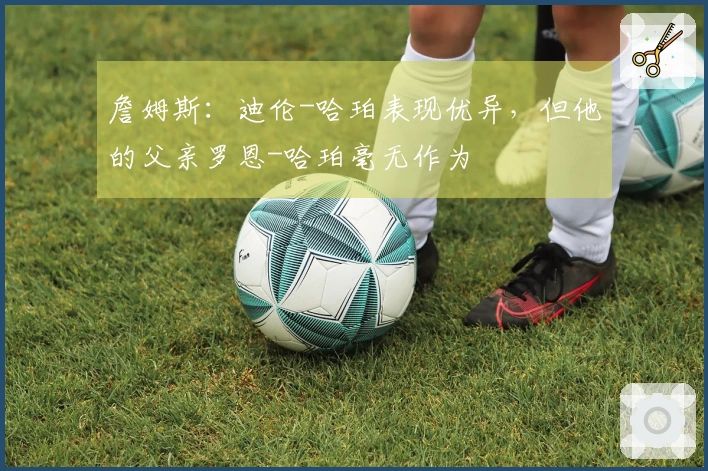 詹姆斯：迪伦-哈珀表现优异，但他的父亲罗恩-哈珀毫无作为