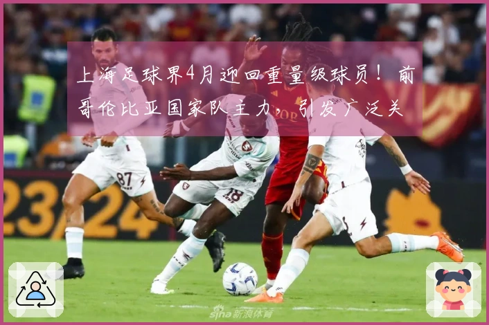上海足球界4月迎回重量级球员！前哥伦比亚国家队主力，引发广泛关注