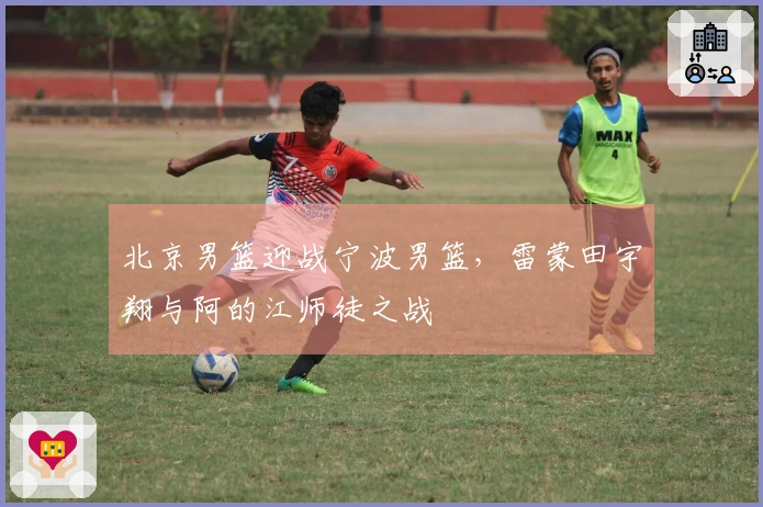 北京男篮迎战宁波男篮，雷蒙田宇翔与阿的江师徒之战