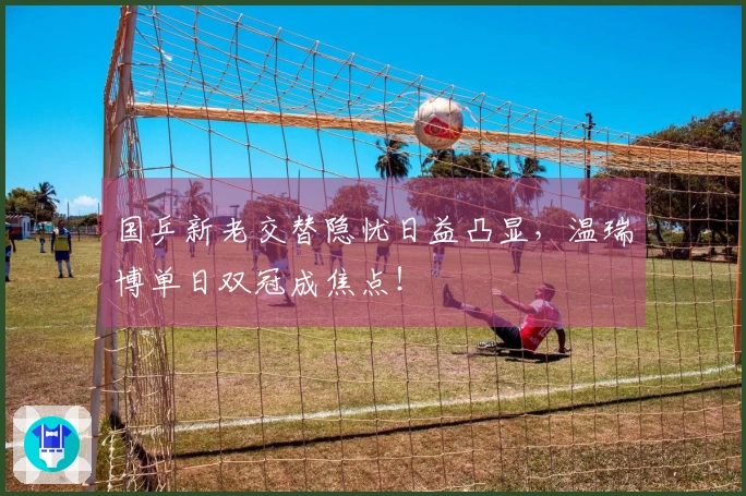 国乒新老交替隐忧日益凸显，温瑞博单日双冠成焦点！