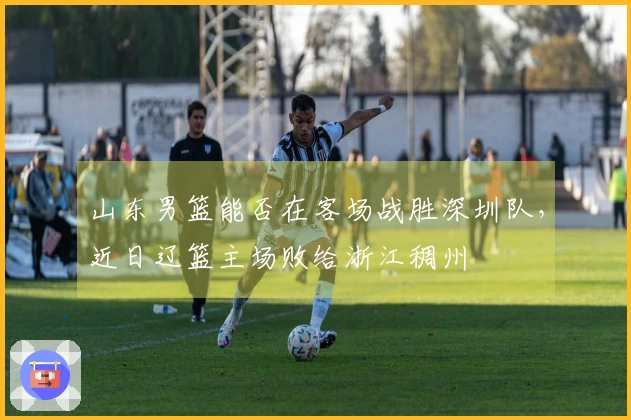 山东男篮能否在客场战胜深圳队，近日辽篮主场败给浙江稠州