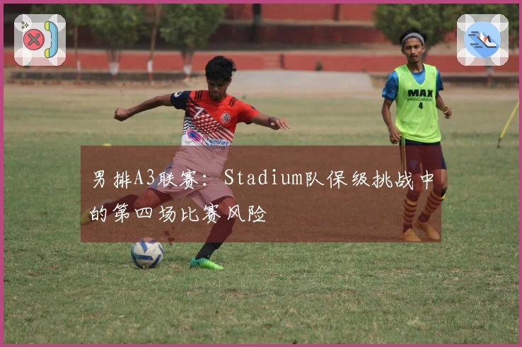 男排A3联赛：Stadium队保级挑战中的第四场比赛风险