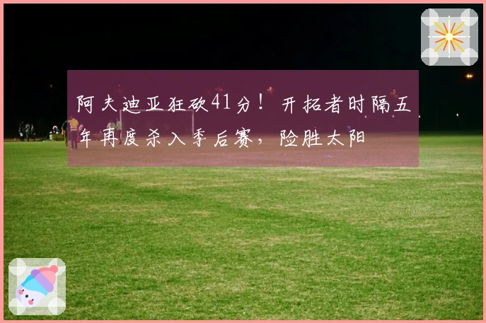 阿夫迪亚狂砍41分！开拓者时隔五年再度杀入季后赛，险胜太阳