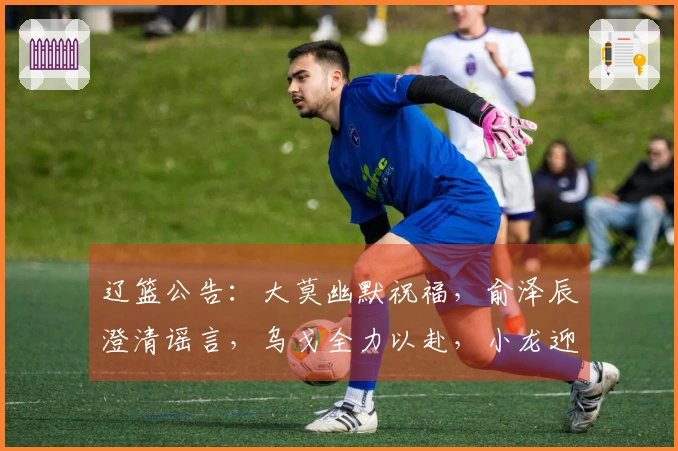 辽篮公告：大莫幽默祝福，俞泽辰澄清谣言，乌戈全力以赴，小龙迎来生日喜庆